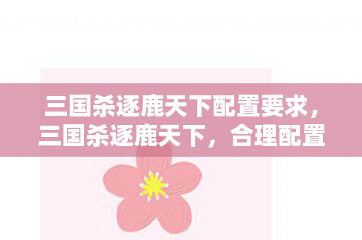 三国杀逐鹿天下配置要求，三国杀逐鹿天下，合理配置，打造最强阵容
