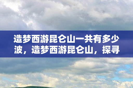 造梦西游昆仑山一共有多少波，造梦西游昆仑山，探寻古老神话的奇幻之旅