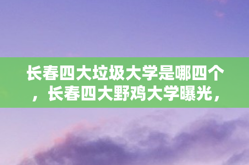 长春四大垃圾大学是哪四个，长春四大野鸡大学曝光，警惕教育陷阱！