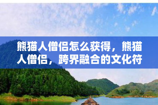 熊猫人僧侣怎么获得，熊猫人僧侣，跨界融合的文化符号与禅意表达
