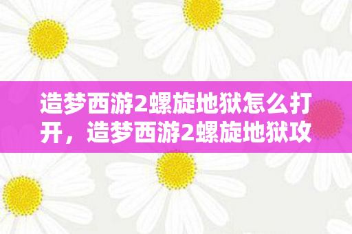 造梦西游2螺旋地狱怎么打开，造梦西游2螺旋地狱攻略，掌握技巧，轻松通关