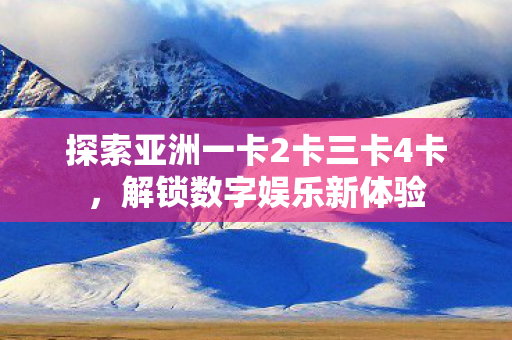 探索亚洲一卡2卡三卡4卡，解锁数字娱乐新体验