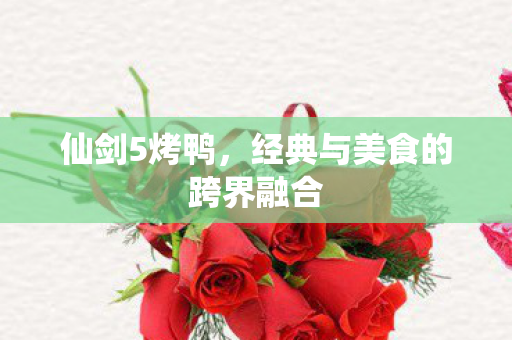 仙剑5烤鸭，经典与美食的跨界融合