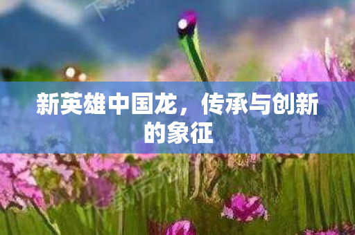 新英雄中国龙，传承与创新的象征