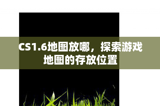CS1.6地图放哪，探索游戏地图的存放位置