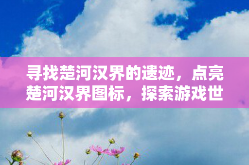 寻找楚河汉界的遗迹，点亮楚河汉界图标，探索游戏世界的独特魅力