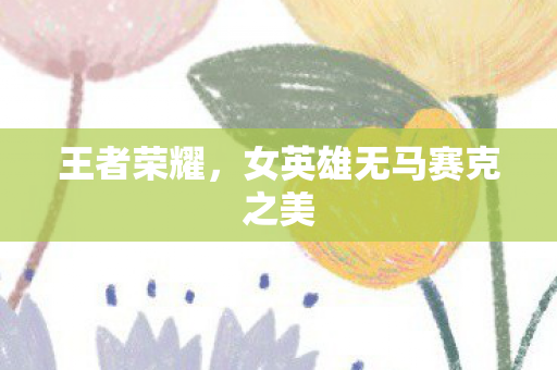 王者荣耀，女英雄无马赛克之美