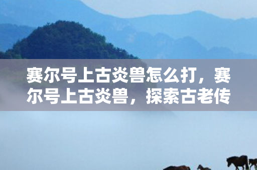 赛尔号上古炎兽怎么打，赛尔号上古炎兽，探索古老传说中的神秘生物