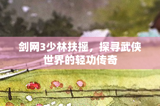 剑网3少林扶摇，探寻武侠世界的轻功传奇