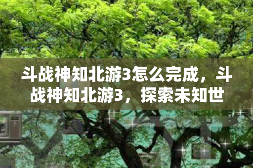斗战神知北游3怎么完成，斗战神知北游3，探索未知世界的奇幻之旅