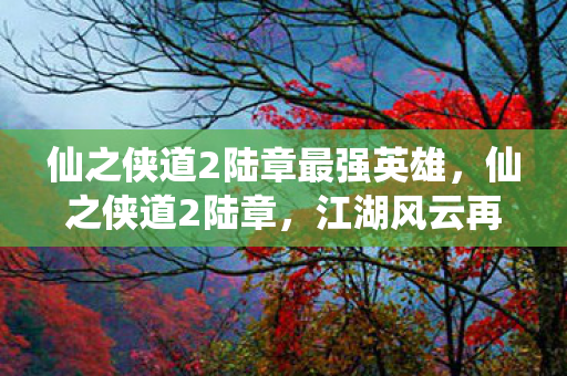 仙之侠道2陆章最强英雄，仙之侠道2陆章，江湖风云再起，侠骨柔情再续