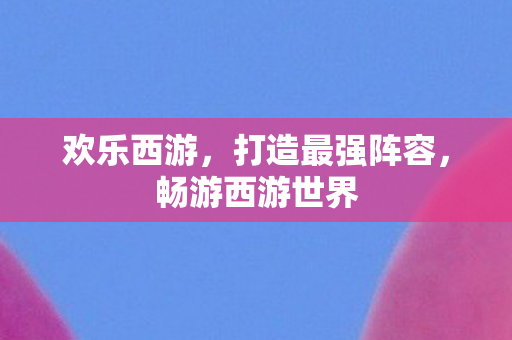 欢乐西游，打造最强阵容，畅游西游世界