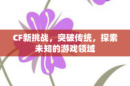 CF新挑战，突破传统，探索未知的游戏领域