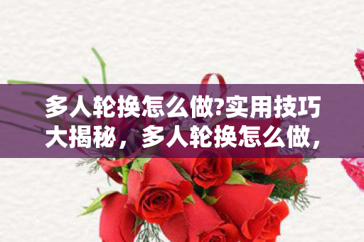 多人轮换怎么做?实用技巧大揭秘，多人轮换怎么做，高效协作与流程优化指南