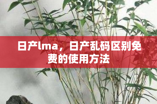 日产lma，日产乱码区别免费的使用方法
