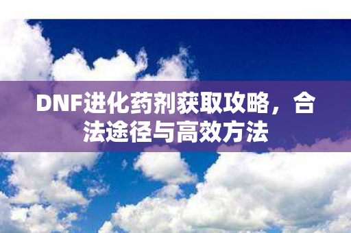 DNF进化药剂获取攻略，合法途径与高效方法