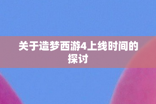 关于造梦西游4上线时间的探讨