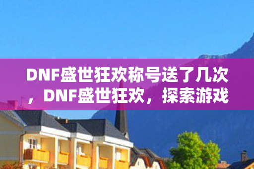 DNF盛世狂欢称号送了几次，DNF盛世狂欢，探索游戏内外的狂欢盛宴