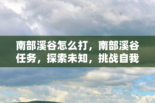 南部溪谷怎么打，南部溪谷任务，探索未知，挑战自我