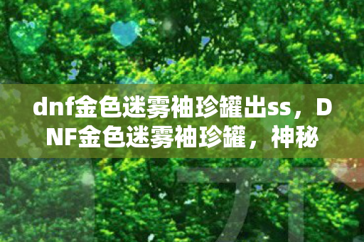 dnf金色迷雾袖珍罐出ss，DNF金色迷雾袖珍罐，神秘宝藏的诱人魅力