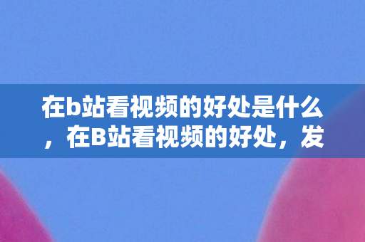 在b站看视频的好处是什么，在B站看视频的好处，发现无限可能，拓宽知识边界