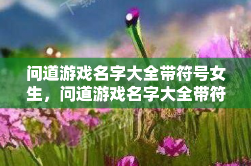 问道游戏名字大全带符号女生,问道游戏名字大全带符号|精选三字以上个性昵称让你在中州大陆独树一帜 问道游戏名字大全带符号女生,问道游戏名字大全带符号|精选三字以上个性昵称让你在中州大陆独树一帜
