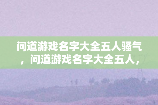 问道游戏名字大全五人骚气,问道游戏名字大全五人,精选霸气五人组队昵称合集 问道游戏名字大全五人骚气,问道游戏名字大全五人,精选霸气五人组队昵称合集
