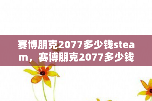 赛博朋克2077多少钱steam,赛博朋克2077多少钱?深度解析游戏定价策略与玩家选择指南 赛博朋克2077多少钱steam,赛博朋克2077多少钱?深度解析游戏定价策略与玩家选择指南
