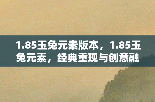 1.85玉兔元素版本，1.85玉兔元素，经典重现与创意融合的奇幻之旅