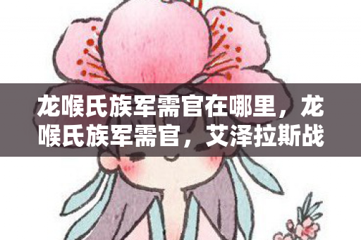龙喉氏族军需官在哪里,龙喉氏族军需官,艾泽拉斯战火中的资源枢纽与战略支点 龙喉氏族军需官在哪里,龙喉氏族军需官,艾泽拉斯战火中的资源枢纽与战略支点