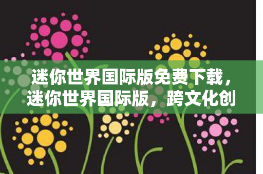 迷你世界国际版免费下载,迷你世界国际版,跨文化创意工坊的无限可能 迷你世界国际版免费下载,迷你世界国际版,跨文化创意工坊的无限可能