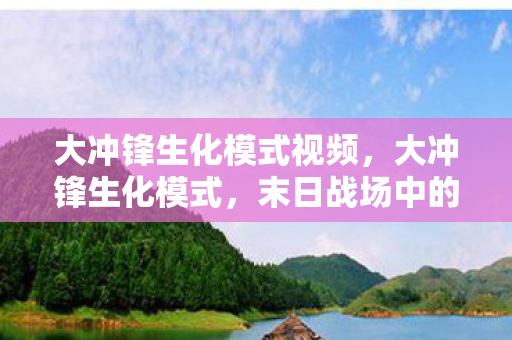 大冲锋生化模式视频,大冲锋生化模式,末日战场中的生存博弈与策略进化 大冲锋生化模式视频,大冲锋生化模式,末日战场中的生存博弈与策略进化