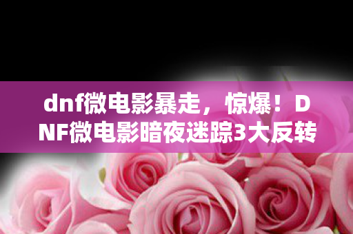 dnf微电影暴走,惊爆!DNF微电影暗夜迷踪3大反转,结局让你泪崩还是狂喜? dnf微电影暴走,惊爆!DNF微电影暗夜迷踪3大反转,结局让你泪崩还是狂喜?