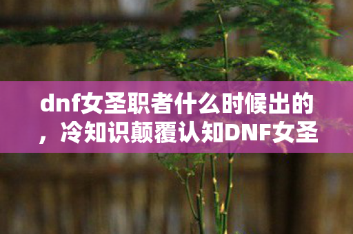 dnf女圣职者什么时候出的，冷知识颠覆认知DNF女圣职者上线时间暗藏炸弹？99%玩家目瞪口呆的真相！