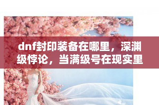 dnf封印装备在哪里,深渊级悖论,当满级号在现实里被永久封禁,我的灵魂在2027年震颤 dnf封印装备在哪里,深渊级悖论,当满级号在现实里被永久封禁,我的灵魂在2027年震颤