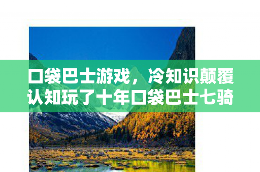 口袋巴士游戏,冷知识颠覆认知玩了十年口袋巴士七骑士才发现,这些设定让我目瞪口呆! 口袋巴士游戏,冷知识颠覆认知玩了十年口袋巴士七骑士才发现,这些设定让我目瞪口呆!