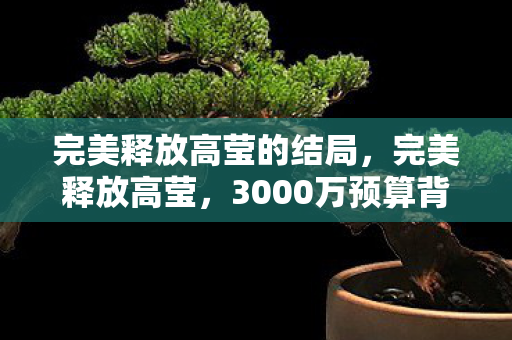 完美释放高莹的结局,完美释放高莹,3000万预算背后隐情曝光,结果让人吓一跳! 完美释放高莹的结局,完美释放高莹,3000万预算背后隐情曝光,结果让人吓一跳!