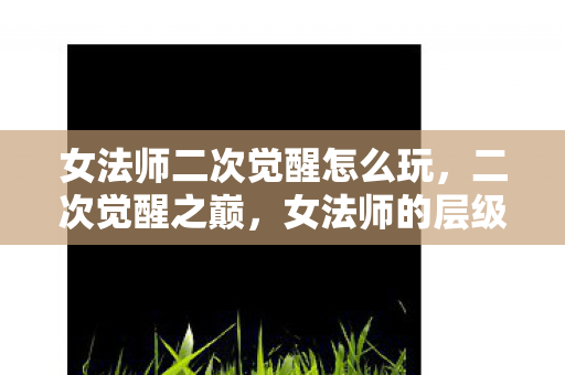 女法师二次觉醒怎么玩,二次觉醒之巅,女法师的层级悖论与灵魂震颤之舞 女法师二次觉醒怎么玩,二次觉醒之巅,女法师的层级悖论与灵魂震颤之舞