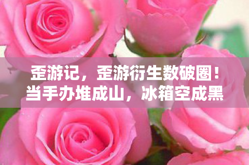 歪游记,歪游衍生数破圈!当手办堆成山,冰箱空成黑洞的意想不到人生 歪游记,歪游衍生数破圈!当手办堆成山,冰箱空成黑洞的意想不到人生