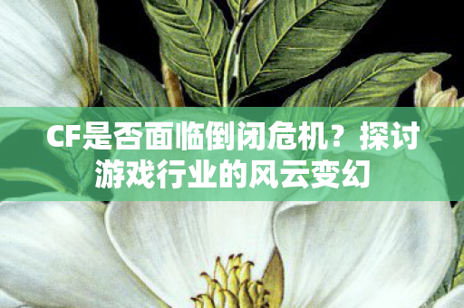 CF是否面临倒闭危机？探讨游戏行业的风云变幻