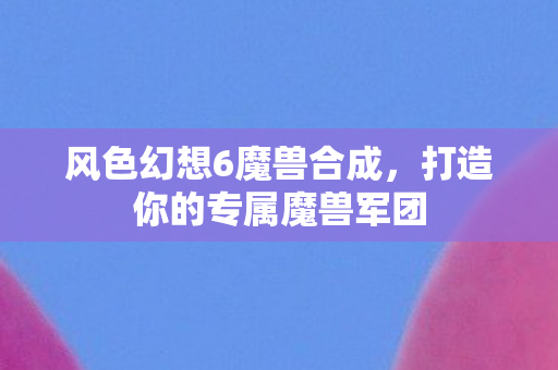 风色幻想6魔兽合成，打造你的专属魔兽军团