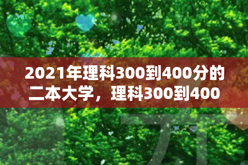 2021年理科300到400分的二本大学，理科300到400分的二本大学，选择与挑战并存