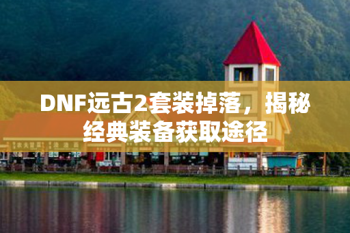 DNF远古2套装掉落，揭秘经典装备获取途径