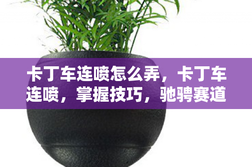 卡丁车连喷怎么弄，卡丁车连喷，掌握技巧，驰骋赛道