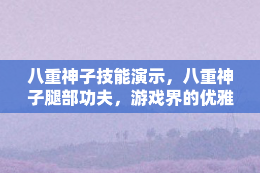 八重神子技能演示，八重神子腿部功夫，游戏界的优雅与力量