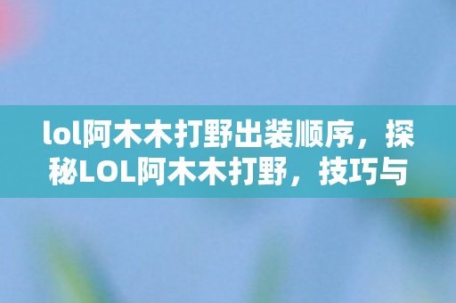 lol阿木木打野出装顺序，探秘LOL阿木木打野，技巧与策略的深度解析