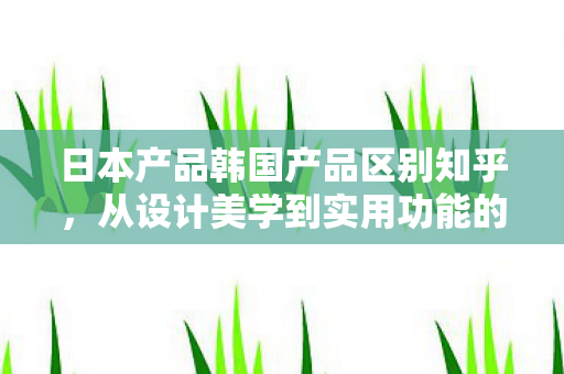 日本产品韩国产品区别知乎，从设计美学到实用功能的深度剖析