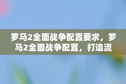 罗马2全面战争配置要求，罗马2全面战争配置，打造流畅游戏体验的硬件指南