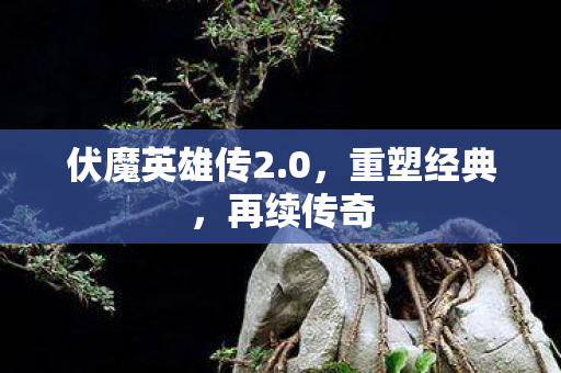 伏魔英雄传2.0，重塑经典，再续传奇