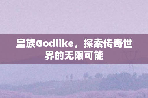 皇族Godlike，探索传奇世界的无限可能